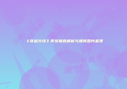 《穿越火线》美女角色解析与爆笑图片鉴赏