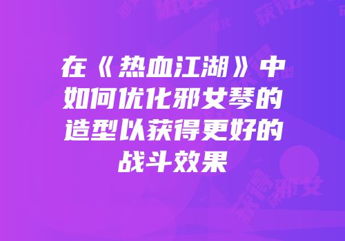 在《热血江湖》中如何优化邪女琴的造型以获得更好的战斗效果