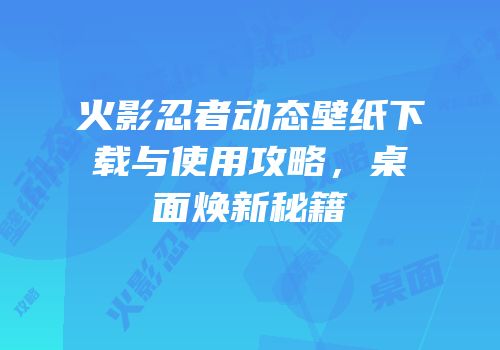 火影忍者动态壁纸下载与使用攻略，桌面焕新秘籍