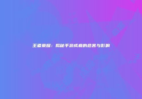 王者荣耀：揭秘手游成瘾的危害与影响