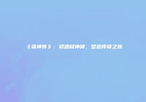 《诛神传》：初遇弑神碑，塑造传奇之旅