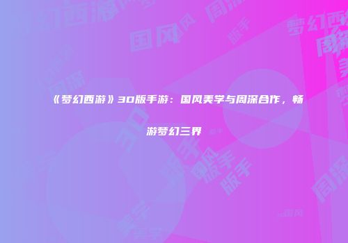 《梦幻西游》3D版手游：国风美学与周深合作，畅游梦幻三界