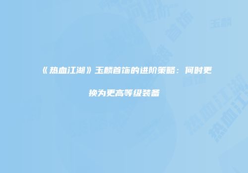 《热血江湖》玉麟首饰的进阶策略:何时更换为更高等级装备