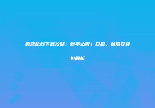 碧蓝航线下载攻略：新手必看！日服、台服安装包解析