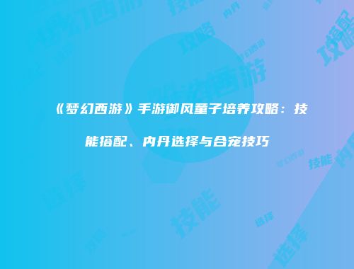 《梦幻西游》手游御风童子培养攻略：技能搭配、内丹选择与合宠技巧