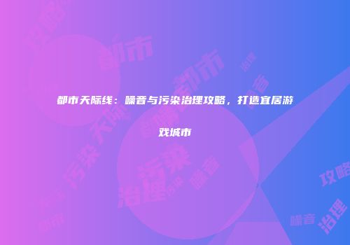 都市天际线：噪音与污染治理攻略，打造宜居游戏城市