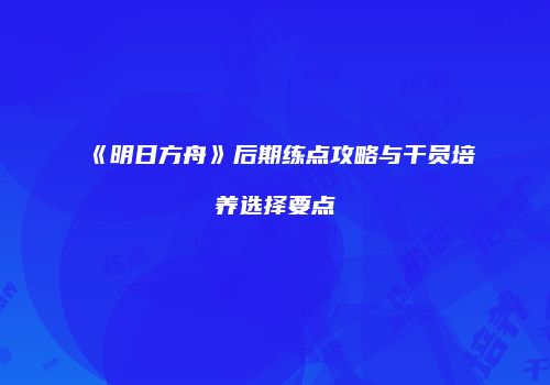 《明日方舟》后期练点攻略与干员培养选择要点