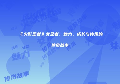 《火影忍者》女忍者：魅力、成长与传承的传奇故事