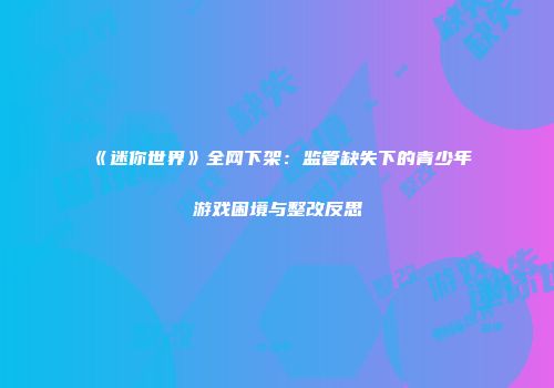 《迷你世界》全网下架：监管缺失下的青少年游戏困境与整改反思