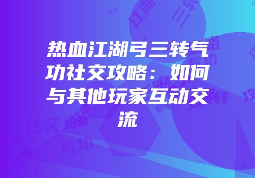 热血江湖弓三转气功社交攻略：如何与其他玩家互动交流