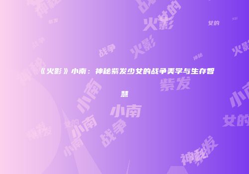 《火影》小南：神秘紫发少女的战争美学与生存智慧