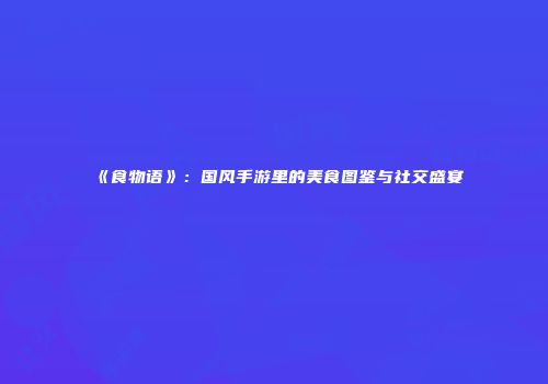 《食物语》：国风手游里的美食图鉴与社交盛宴
