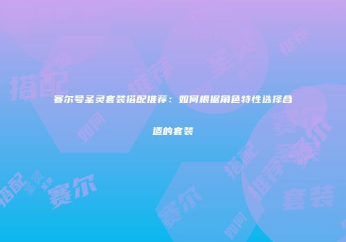 赛尔号圣灵套装搭配推荐:如何根据角色特性选择合适的套装