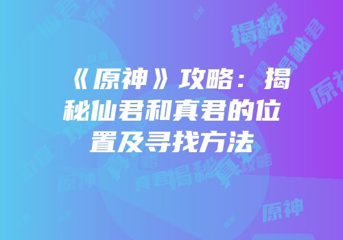 《原神》攻略：揭秘仙君和真君的位置及寻找方法