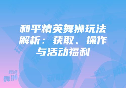 和平精英舞狮玩法解析：获取、操作与活动福利