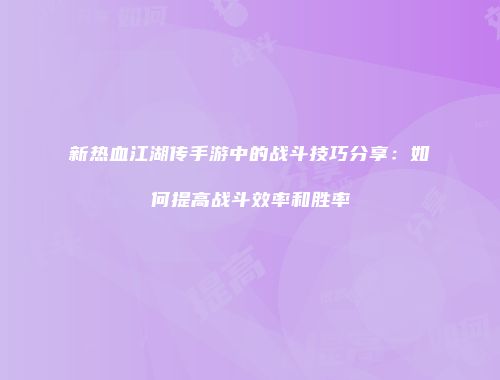 新热血江湖传手游中的战斗技巧分享：如何提高战斗效率和胜率