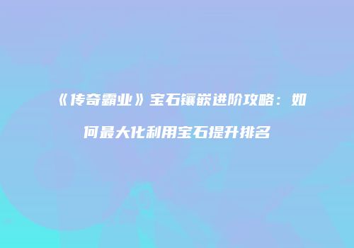 《传奇霸业》宝石镶嵌进阶攻略：如何最大化利用宝石提升排名
