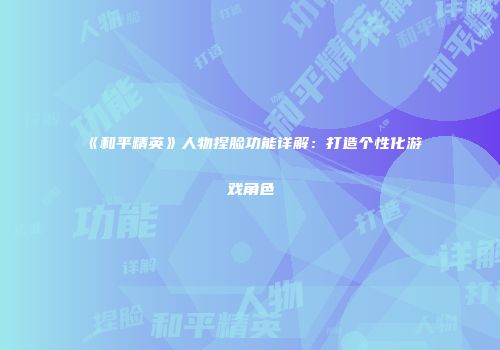 《和平精英》人物捏脸功能详解：打造个性化游戏角色