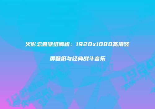 火影忍者壁纸解析：1920x1080高清竖屏壁纸与经典战斗音乐