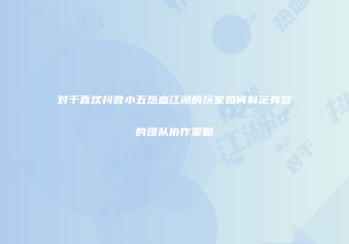 对于喜欢抖音小五热血江湖的玩家如何制定有效的团队协作策略