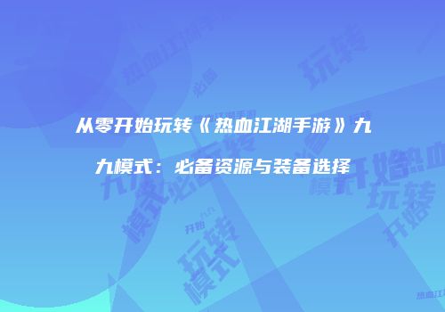 从零开始玩转《热血江湖手游》九九模式：必备资源与装备选择