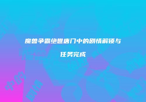 魔兽争霸绝世唐门中的剧情解锁与任务完成