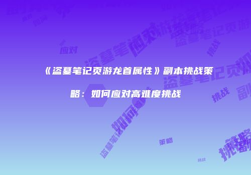 《盗墓笔记页游龙首属性》副本挑战策略：如何应对高难度挑战