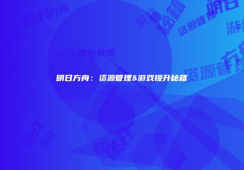 明日方舟：资源管理&游戏提升秘籍