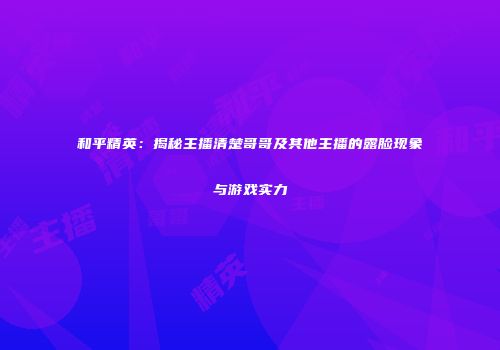 和平精英：揭秘主播清楚哥哥及其他主播的露脸现象与游戏实力