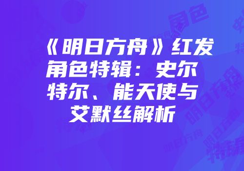 《明日方舟》红发角色特辑：史尔特尔、能天使与艾默丝解析