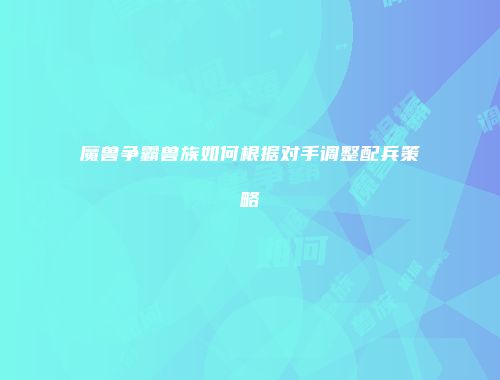 魔兽争霸兽族如何根据对手调整配兵策略