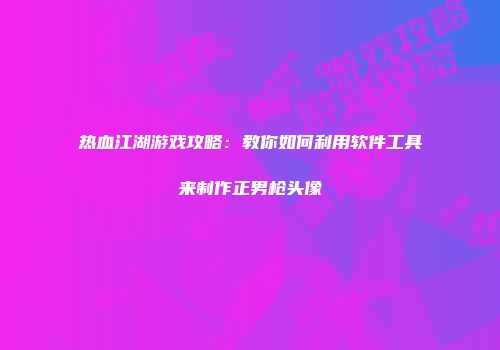 热血江湖游戏攻略：教你如何利用软件工具来制作正男枪头像