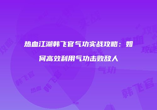 热血江湖韩飞官气功实战攻略：如何高效利用气功击败敌人