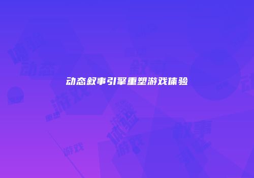 动态叙事引擎重塑游戏体验