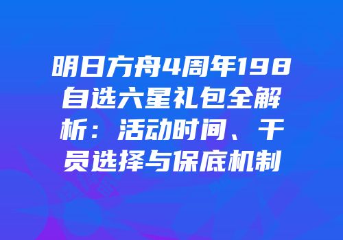 明日方舟4周年198自选六星礼包全解析：活动时间、干员选择与保底机制