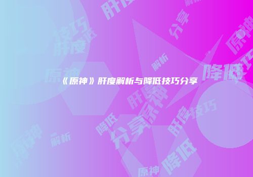 《原神》肝度解析与降低技巧分享