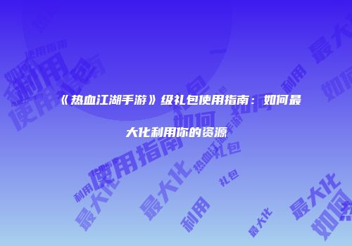 《热血江湖手游》级礼包使用指南：如何最大化利用你的资源