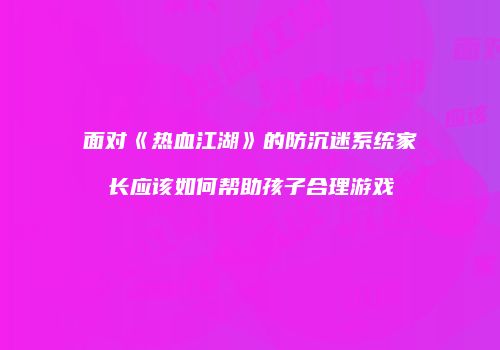 面对《热血江湖》的防沉迷系统家长应该如何帮助孩子合理游戏