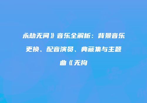 永劫无间》音乐全解析：背景音乐更换、配音演员、典藏集与主题曲《无拘