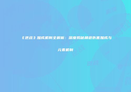 《逆战》加成机制全解析：深度揭秘角色伤害加成与元素机制
