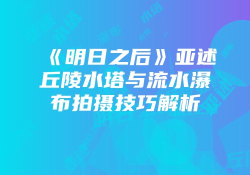 《明日之后》亚述丘陵水塔与流水瀑布拍摄技巧解析