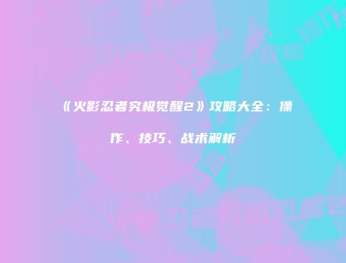 《火影忍者究极觉醒2》攻略大全：操作、技巧、战术解析