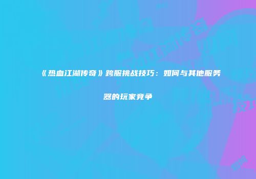 《热血江湖传奇》跨服挑战技巧：如何与其他服务器的玩家竞争