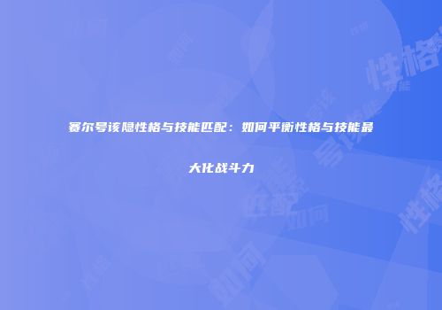 赛尔号该隐性格与技能匹配:如何平衡性格与技能最大化战斗力