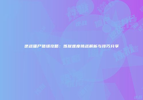 逆战僵尸猎场攻略：炼狱难度挑战解析与技巧分享