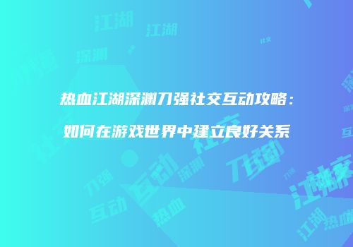 热血江湖深渊刀强社交互动攻略：如何在游戏世界中建立良好关系