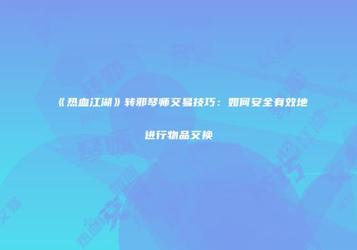 《热血江湖》转邪琴师交易技巧：如何安全有效地进行物品交换