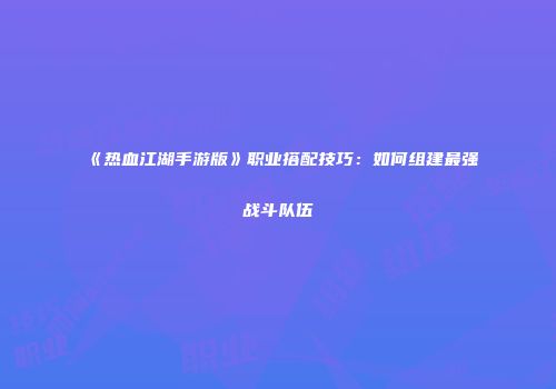 《热血江湖手游版》职业搭配技巧：如何组建最强战斗队伍