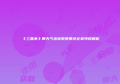 《三国杀》聊天气泡获取使用及会员特权解析