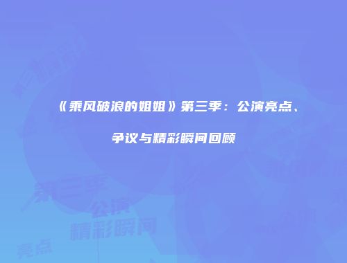 《乘风破浪的姐姐》第三季：公演亮点、争议与精彩瞬间回顾